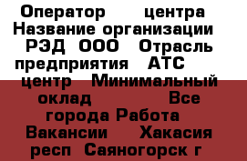 Оператор Call-центра › Название организации ­ РЭД, ООО › Отрасль предприятия ­ АТС, call-центр › Минимальный оклад ­ 45 000 - Все города Работа » Вакансии   . Хакасия респ.,Саяногорск г.